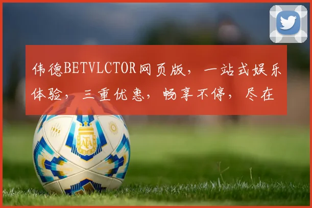伟德BETVLCTOR网页版，一站式娱乐体验，三重优惠，畅享不停，尽在掌握
