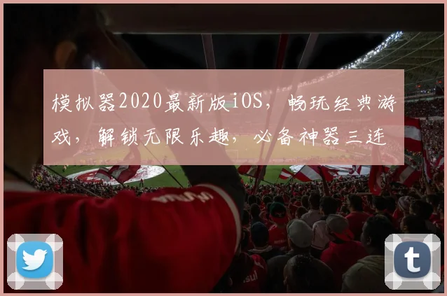 模拟器2020最新版iOS，畅玩经典游戏，解锁无限乐趣，必备神器三连发