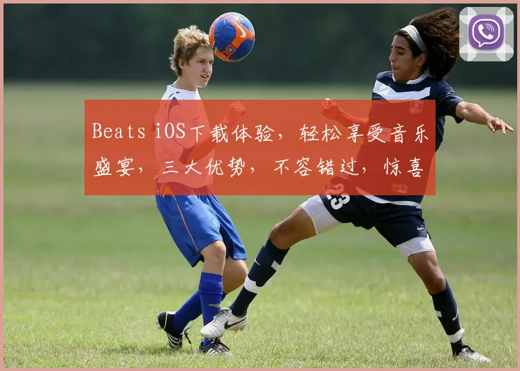 Beats iOS下载体验，轻松享受音乐盛宴，三大优势，不容错过，惊喜不断