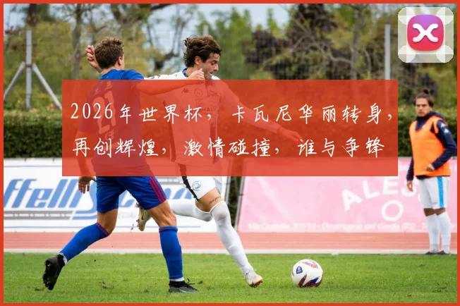 2026年世界杯，卡瓦尼华丽转身，再创辉煌，激情碰撞，谁与争锋