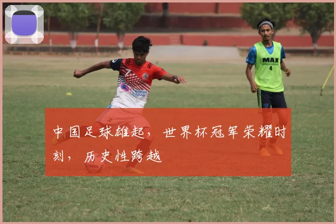 中国足球雄起，世界杯冠军荣耀时刻，历史性跨越