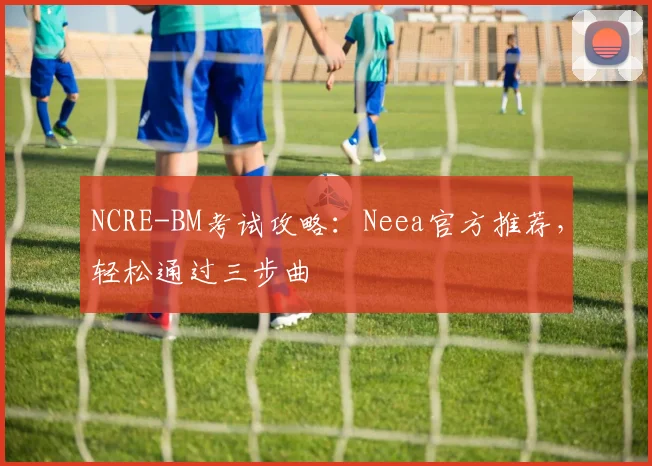 NCRE-BM考试攻略：Neea官方推荐，轻松通过三步曲