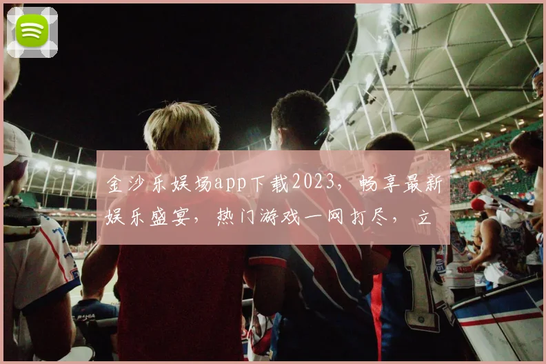 金沙乐娱场app下载2023，畅享最新娱乐盛宴，热门游戏一网打尽，立即下载体验