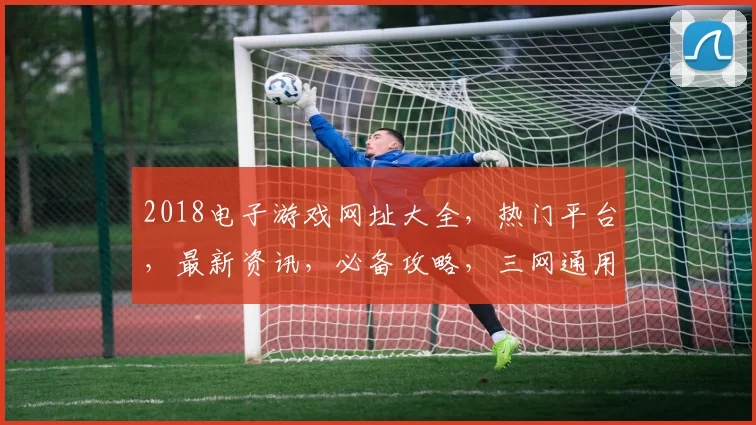2018电子游戏网址大全，热门平台，最新资讯，必备攻略，三网通用，一网打尽